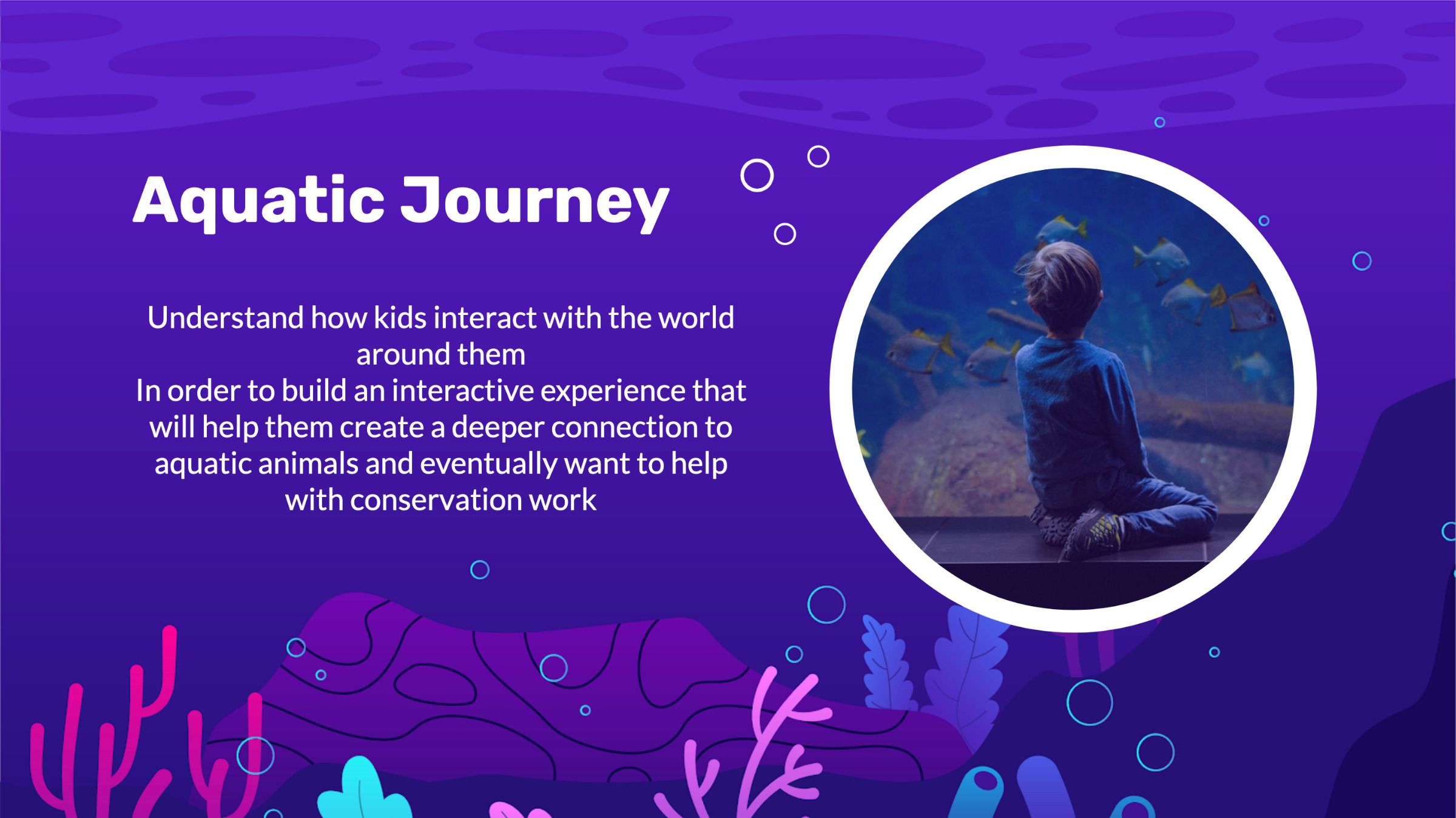 Hunt statement: Aquatic journey. Understand how kids interact with the world around them in order to build an interactive experience that will help them create a deeper connection to aquatic animals and eventually want to help with conservation work.